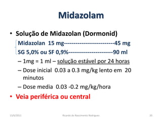 MidazolamSolução de Midazolan (Dormonid)Midazolan  15 mg--------------------------45 mgSG 5,0% ou SF 0,9%-----------------------90 ml1mg = 1 ml – solução estável por 24 horasDose inicial  0.03 a 0.3 mg/kg lento em  20 minutosDose media  0.03 -0.2 mg/kg/horaVeia periférica ou central25/02/201120Ricardo do Nascimento Rodrigues