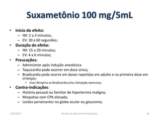 Suxametônio 100 mg/5mLInício do efeito:IM: 2 a 3 minutos;EV: 30 a 60 segundos;Duração do efeito:IM: 15 a 20 minutos;EV: 4 a 6 minutos;Preucações:Administrar após indução anestésicaTaquicardia pode ocorrer em dose única;Bradicardia pode ocorre em doses repetidas em adulto e na primeira dose em crianças;Usar Atropina se Bradicardia e/ou Salivação excessiva;Contra-indicações:História pessoal ou familiar de hipertermia maligna;Miopatias com CPK elevada;Lesões penetrantes no globo ocular ou glaucoma;25/02/201126Ricardo do Nascimento Rodrigues