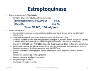 EstreptoquinaseEstreptoquinase 1.500.000 UIDiluição:  diluir em SG 5,0% preferencialmente;Estreptoquinase 1.500.000 UI ------- 1 fr.a.SG 5,0% ---------------------------------- 150 mLFazer EV, BIC,  150 mL/horaContra-indicado:Hemorragia recente, ou hemorragia interna ativa, cirurgia de grande porte nos últimos 14 dias, traumaSangramento vaginal, gastrointestinal ou urinário nos últimos 21 dias;Acidente cerebrovascular hemorrágico identificado por TC, história de AVC ou TCE nos últimos 3 meses, Neoplasia Intracraniana, malformação arteriovenosa encefálica, convulsões;HAS grave (PAS>200 e/ou PAD>120), Dissecção da aorta, pericardite e endocardite bacteriana;Defeitos de coagulação, diátasehemorrógica, uso concomitante de anticoagulantes orais ou heparina, contagem de plaquetas menor que 300.000/mm³;História recente de úlcera péptica, varizes de esôfagoe colite ulcerativa, doença hepática grave;Pancreatite aguda, hipo ou hiperglicemia;Doença pulmonar aguda com cavitação;Reações alérgicas préviasInfarto do miocárdio recente;25/02/201129Ricardo do Nascimento Rodrigues