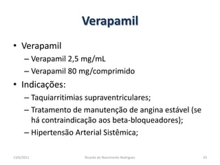 VerapamilVerapamilVerapamil 2,5 mg/mLVerapamil 80 mg/comprimidoIndicações:Taquiarritimias supraventriculares;Tratamento de manutenção de angina estável (se há contraindicação aos beta-bloqueadores);Hipertensão Arterial Sistêmica;25/02/201133Ricardo do Nascimento Rodrigues