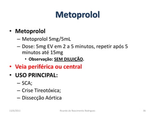 MetoprololMetoprololMetoprolol 5mg/5mLDose: 5mg EV em 2 a 5 minutos, repetir após 5 minutos até 15mgObservação: SEM DILUIÇÃO.Veia periférica ou centralUSO PRINCIPAL: SCA;Crise Tireotóxica;Dissecção Aórtica25/02/201136Ricardo do Nascimento Rodrigues