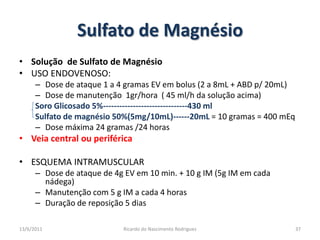 Sulfato de MagnésioSolução  de Sulfato de MagnésioUSO ENDOVENOSO:Dose de ataque 1 a 4 gramas EV em bolus (2 a 8mL + ABD p/ 20mL)Dose de manutenção  1gr/hora  ( 45 ml/h da solução acima)Soro Glicosado 5%-------------------------------430 mlSulfato de magnésio 50%(5mg/10mL)------20mL = 10 gramas = 400 mEqDose máxima 24 gramas /24 horasVeia central ou periféricaESQUEMA INTRAMUSCULARDose de ataque de 4g EV em 10 min. + 10 g IM (5g IM em cada nádega)Manutenção com 5 g IM a cada 4 horasDuração de reposição 5 dias25/02/201137Ricardo do Nascimento Rodrigues