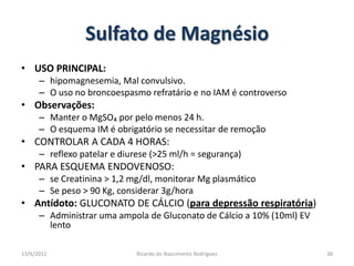 Sulfato de MagnésioUSO PRINCIPAL:hipomagnesemia, Mal convulsivo. O uso no broncoespasmo refratário e no IAM é controversoObservações: Manter o MgSO₄ por pelo menos 24 h.O esquema IM é obrigatório se necessitar de remoçãoCONTROLAR A CADA 4 HORAS: reflexo patelar e diurese (>25 ml/h = segurança)PARA ESQUEMA ENDOVENOSO:se Creatinina > 1,2 mg/dl, monitorar Mg plasmáticoSe peso > 90 Kg, considerar 3g/horaAntídoto: GLUCONATO DE CÁLCIO (para depressão respiratória)Administrar uma ampola de Gluconato de Cálcio a 10% (10ml) EV lento25/02/201138Ricardo do Nascimento Rodrigues