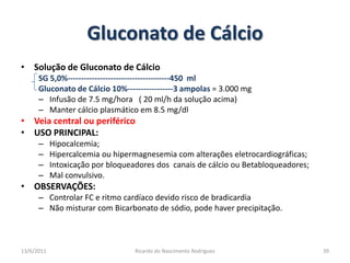Gluconato de CálcioSolução de Gluconato de CálcioSG 5,0%--------------------------------------450  mlGluconato de Cálcio 10%-----------------3 ampolas = 3.000 mgInfusão de 7.5 mg/hora   ( 20 ml/h da solução acima)Manter cálcio plasmático em 8.5 mg/dlVeia central ou periféricoUSO PRINCIPAL: Hipocalcemia;Hipercalcemia ou hipermagnesemia com alterações eletrocardiográficas;Intoxicação por bloqueadores dos  canais de cálcio ou Betabloqueadores;Mal convulsivo.OBSERVAÇÕES: Controlar FC e ritmo cardíaco devido risco de bradicardiaNão misturar com Bicarbonato de sódio, pode haver precipitação.25/02/201139Ricardo do Nascimento Rodrigues