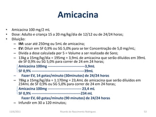 AmicacinaAmicacina 100 mg/2 mLDose: Adulto e criança 15 a 20 mg/kg/dia de 12/12 ou de 24/24 horas;Diluição:IM: usar até 250mg ou 5mL de amicacina;EV: Diluir em SF 0,9% ou SG 5,0% para se ter Concentração de 5,0 mg/mL;Divida a dose calculada por 5 = Volume a ser realizado de Soro;13kg a 15mg/kg/dia = 195mg = 3,9mL de amicacina que serão diluídos em 39mL de SF 0,9% ou SG 5,0% para correr de 24 em 24 horas;Amicacina 100mg -------------------------------3,9mL	SF 0,9% --------------------------------------------39mL	Fazer EV, 14 gotas/minuto (30minutos) de 24/24 horas78kg a 15mg/kg/dia = 1.170mg = 23,4mL de amicacina que serão diluídos em 234mL de SF 0,9% ou SG 5,0% para correr de 24 em 24 horas;Amicacina 100mg ---------------------------- 23,4 mL	SF 0,9% -----------------------------------------234 mL		Fazer EV, 60 gotas/minuto (90 minutos) de 24/24 horasInfundir em 30 a 120 minutos;25/02/201153Ricardo do Nascimento Rodrigues