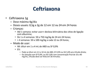 CeftriaxonaCeftriaxona 1gDose máxima 4g/diaDoses usuais: 0,5g a 2g de 12 em 12 ou 24 em 24 horasCrianças:Até 1 semana: evitar uso>> desloca bilirrubina dos sítios de ligação com albumina;De 1 a 4 semanas: 50 a 750 mg/kg de 24 em 24 horas;> 4 semanas: 50 a 100 mg/kg a cada 12 ou 24 horas;Modo de usar:IM: diluir em 1 a 4 mL de ABD ou SF 0,9%EV:  Pode-se diluir em 2,5 a 10 mL de ABD, SF 0,9% ou SG 5,0% pra infusão direta;Ou Solução com SF 0,9%, ou SG 5,0% com concentração final de 10 a 40 mg/mL, infusão deve ser feita em 30 minutos;25/02/2011Ricardo do Nascimento Rodrigues59