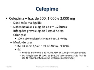 CefepimeCefepima – fr.a. de 500, 1.000 e 2.000 mgDose máxima 6g/diaDoses usuais: 1 a 2g de 12 em 12 horasInfecções graves: 2g de 8 em 8 horasCrianças:100 a 150 mg/kg/dia a cada 8 ou 12 horas;Modo de usar:IM: diluir em 1,5 a 10 mL de ABD ou SF 0,9%EV:  Pode-se diluir em 5 a 10 mL de ABD, SF 0,9% pra infusão direta;Ou Solução com SF 0,9%, ou SG 5,0% com concentração final de até 40 mg/mL, infusão deve ser feita em 30 minutos;25/02/2011Ricardo do Nascimento Rodrigues60