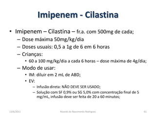 Imipenem - CilastinaImipenem – Cilastina – fr.a. com 500mg de cada;Dose máxima 50mg/kg/diaDoses usuais: 0,5 a 1g de 6 em 6 horasCrianças:60 a 100 mg/kg/dia a cada 6 horas – dose máxima de 4g/dia;Modo de usar:IM: diluir em 2 mL de ABD;EV:  Infusão direta: NÃO DEVE SER USADO;Solução com SF 0,9% ou SG 5,0% com concentração final de 5 mg/mL, infusão deve ser feita de 20 a 60 minutos;25/02/2011Ricardo do Nascimento Rodrigues61