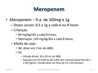 MeropenemMeropenem – fr.a. de 500mg e 1gDoses usuais: 0,5 a 1g a cada 6 ou 8 horasCrianças:60 mg/kg/dia a cada 8 horas;Meningite: 120 mg/kg/dia a cada 8 horas;Modo de usar:IM: diluir em 2 mL de ABD;EV:  Infusão direta: 10 a 20 mL de ABD;Solução com SF 0,9% ou SG 5,0% com concentração final de 1 a 20 mg/mL, infusão deve ser feita de 15 a 30 minutos;25/02/2011Ricardo do Nascimento Rodrigues62