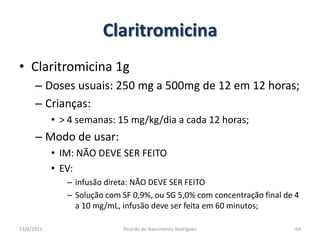 ClaritromicinaClaritromicina 1gDoses usuais: 250 mg a 500mg de 12 em 12 horas;Crianças:> 4 semanas: 15 mg/kg/dia a cada 12 horas;Modo de usar:IM: NÃO DEVE SER FEITOEV:  infusão direta: NÃO DEVE SER FEITOSolução com SF 0,9%, ou SG 5,0% com concentração final de 4 a 10 mg/mL, infusão deve ser feita em 60 minutos;25/02/201164Ricardo do Nascimento Rodrigues