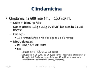 ClindamicinaClindamicina 600 mg/4mL = 150mg/mLDose máxima 4g/diaDoses usuais: 1,8g a 2,7g EV divididos a cada 6 ou 8 horas;Crianças:15 a 40 mg/kg/dia divididos a cada 6 ou 8 horas;Modo de usar:IM: NÃO DEVE SER FEITOEV:  Infusão direta: NÃO DEVE SER FEITOSolução com SF 0,9%, ou SG 5,0% com concentração final de 6 a 12 mg/mL, infusão deve ser feita em 10 a 60 minutos a uma velocidade não superior a 30 mg/minutos;25/02/2011Ricardo do Nascimento Rodrigues65
