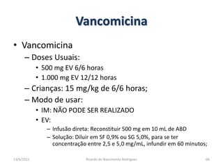 VancomicinaVancomicinaDoses Usuais: 500 mg EV 6/6 horas1.000 mg EV 12/12 horasCrianças: 15 mg/kg de 6/6 horas;Modo de usar:IM: NÃO PODE SER REALIZADOEV:Infusão direta: Reconstituir 500 mg em 10 mL de ABDSolução: Diluir em SF 0,9% ou SG 5,0%, para se ter concentração entre 2,5 e 5,0 mg/mL, infundir em 60 minutos;25/02/2011Ricardo do Nascimento Rodrigues66