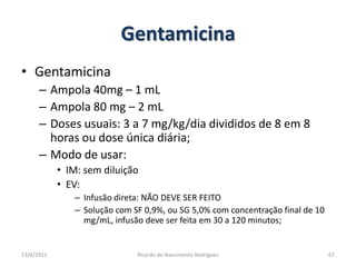 GentamicinaGentamicinaAmpola 40mg – 1 mLAmpola 80 mg – 2 mLDoses usuais: 3 a 7 mg/kg/dia divididos de 8 em 8 horas ou dose única diária;Modo de usar:IM: sem diluiçãoEV:  Infusão direta: NÃO DEVE SER FEITOSolução com SF 0,9%, ou SG 5,0% com concentração final de 10 mg/mL, infusão deve ser feita em 30 a 120 minutos;25/02/2011Ricardo do Nascimento Rodrigues67