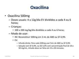 OxacilinaOxacilina 500mgDoses usuais: 4 a 12g/dia EV divididos a cada 4 ou 6 horas;Crianças:100 a 200 mg/kg/dia divididos a cada 4 ou 6 horas;Modo de usar:IM: Reconstituir 500mg em 3 mL de ABD ou SF 0,9%EV:  Infusão direta: Para cada 500mg usar 5mL de ABD ou SF 0,9%Solução com SF 0,9%, ou SG 5,0% com concentração final de 10 a 50 mg/mL, infusão deve ser feita em 15 a 30 minutos;25/02/2011Ricardo do Nascimento Rodrigues68