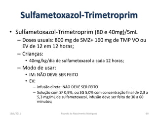 Sulfametoxazol-TrimetroprimSulfametoxazol-Trimetroprim(80 e 40mg)/5mLDoses usuais: 800 mg de SMZ+ 160 mg de TMP VO ou EV de 12 em 12 horas;Crianças:40mg/kg/dia de sulfametoxazol a cada 12 horas;Modo de usar:IM: NÃO DEVE SER FEITOEV:  infusão direta: NÃO DEVE SER FEITOSolução com SF 0,9%, ou SG 5,0% com concentração final de 2,3 a 5,3 mg/mL de sulfametoxazol, infusão deve ser feita de 30 a 60 minutos;25/02/2011Ricardo do Nascimento Rodrigues69