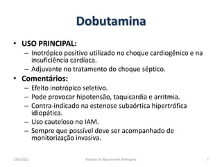 DobutaminaUSO PRINCIPAL: Inotrópico positivo utilizado no choque cardiogênico e na insuficiência cardíaca.Adjuvante no tratamento do choque séptico.Comentários: Efeito inotrópico seletivo.Pode provocar hipotensão, taquicardia e arritmia.Contra-indicadona estenose subaórtica hipertrófica idiopática.Uso cauteloso no IAM.Sempre que possível deve ser acompanhado de monitorização invasiva.25/02/20117Ricardo do Nascimento Rodrigues