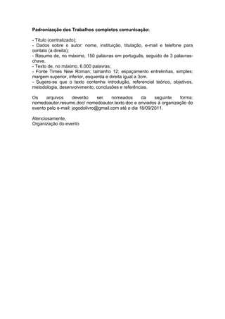 Padronização dos Trabalhos completos comunicação:

- Título (centralizado);
- Dados sobre o autor: nome, instituição, titulação, e-mail e telefone para
contato (à direita);
- Resumo de, no máximo, 150 palavras em português, seguido de 3 palavras-
chave.
- Texto de, no máximo, 6.000 palavras;
- Fonte Times New Roman; tamanho 12; espaçamento entrelinhas, simples;
margem superior, inferior, esquerda e direita igual a 3cm.
- Sugere-se que o texto contenha introdução, referencial teórico, objetivos,
metodologia, desenvolvimento, conclusões e referências.

Os    arquivos      deverão     ser   nomeados       da    seguinte forma:
nomedoautor.resumo.doc/ nomedoautor.texto.doc e enviados à organização do
evento pelo e-mail: jogodolivro@gmail.com até o dia 18/09/2011.

Atenciosamente,
Organização do evento
 