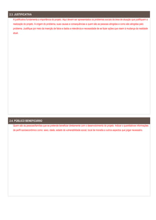 2.3. JUSTIFICATIVA
A justificativa fundamenta a importância do projeto. Aqui devem ser apresentados os problemas sociais da área de atuação que justifiquem a
realização do projeto. A origem do problema, suas causas e consequências e quem são as pessoas atingidas e como são atingidas pelo
problema. Justifique por meio da inserção de fatos e dados a relevância e necessidade de se fazer ações que visem à mudança da realidade
atual.
2.4. PÚBLICO BENEFICIÁRIO
Quem são as pessoas/famílias que se pretende beneficiar diretamente com o desenvolvimento do projeto. Indicar o quantitativoe informações
de perfil socioeconômico como: sexo, idade, estado de vulnerabilidade social, local de moradia e outros aspectos que julgar necessário.
 
