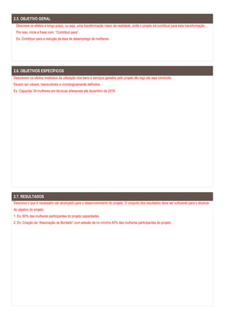 2.5. OBJETIVO GERAL
Descreve os efeitos a longo prazo, ou seja, uma transformação maior da realidade, onde o projeto irá contribuir para esta transformação.
Por isso, inicie a frase com: ‘‘Contribuir para’’.
Ex: Contribuir para a redução da taxa de desemprego de mulheres.
2.6. OBJETIVOS ESPECÍFICOS
Descrevem os efeitos imediatos da utilização dos bens e serviços gerados pelo projeto tão logo ele seja concluído.
Devem ser viáveis, mensuráveis e cronologicamente definidos.
Ex: Capacitar 34 mulheres em técnicas artesanais até dezembro de 2016.
2.7. RESULTADOS
Descreva o que é necessário ser alcançado para o desenvolvimento do projeto. O conjunto dos resultados deve ser suficiente para o alcance
do objetivo do projeto.
1. Ex: 60% das mulheres participantes do projeto capacitadas.
2. Ex: Criação da “Associação de Bordado” com adesão de no mínimo 40% das mulheres participantes do projeto.
 