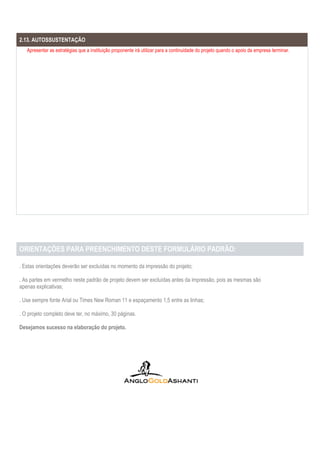ORIENTAÇÕES PARA PREENCHIMENTO DESTE FORMULÁRIO PADRÃO:
. Estas orientações deverão ser excluídas no momento da impressão do projeto;
. As partes em vermelho neste padrão de projeto devem ser excluídas antes da impressão, pois as mesmas são
apenas explicativas;
. Use sempre fonte Arial ou Times New Roman 11 e espaçamento 1,5 entre as linhas;
. O projeto completo deve ter, no máximo, 30 páginas.
Desejamos sucesso na elaboração do projeto.
2.13. AUTOSSUSTENTAÇÃO
Apresentar as estratégias que a instituição proponente irá utilizar para a continuidade do projeto quando o apoio da empresa terminar.
 