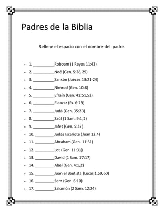 Padres de la Biblia
Rellene el espacio con el nombre del padre.



1. __________Roboam (1 Reyes 11:43)



2. __________Noé (Gen. 5:28,29)



3. __________Sansón (Jueces 13:21-24)



4. __________Nimrod (Gen. 10:8)



5. __________Efraín (Gen. 41:51,52)



6. __________Eleazar (Ex. 6:23)



7. __________Judá (Gen. 35:23)



8. __________Saúl (1 Sam. 9:1,2)



9. __________Jafet (Gen. 5:32)



10. _________Judás Iscariote (Juan 12:4)



11. _________Abraham (Gen. 11:31)



12. _________Lot (Gen. 11:31)



13. _________David (1 Sam. 17:17)



14. _________Abel (Gen. 4:1,2)



15. _________Juan el Bautista (Lucas 1:59,60)



16. _________Sem (Gen. 6:10)



17. _________Salomón (2 Sam. 12:24)

 
