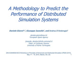 1
A Methodology to Predict the
Performance of Distributed
Simulation Systems
Daniele Gianni1,2, Giuseppe Iazeolla2, and Andrea D’Ambrogio2
daniele.gianni@esa.int
1European Space Agency
{iazeolla, dambro}@info.uniroma2.it
2Dept. of Computer Science
University of Rome TorVergata
24th ACM/IEEE/SCS Workshop on Principles of Advanced and Distributed Simulation (PADS 2010),
May 17 – 19, 2010, Atlanta, GA, US
 