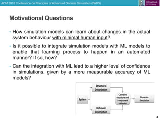 ACM 2018 Conference on Principles of Advanced Discrete Simulation (PADS)
Motivational Questions
• How simulation models can learn about changes in the actual
system behaviour with minimal human input?
• Is it possible to integrate simulation models with ML models to
enable that learning process to happen in an automated
manner? If so, how?
• Can the integration with ML lead to a higher level of confidence
in simulations, given by a more measurable accuracy of ML
models?
4
 
