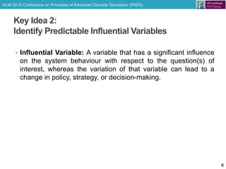 ACM 2018 Conference on Principles of Advanced Discrete Simulation (PADS)
Key Idea 2:
Identify Predictable Influential Variables
6
• Influential Variable: A variable that has a significant influence
on the system behaviour with respect to the question(s) of
interest, whereas the variation of that variable can lead to a
change in policy, strategy, or decision-making.
 