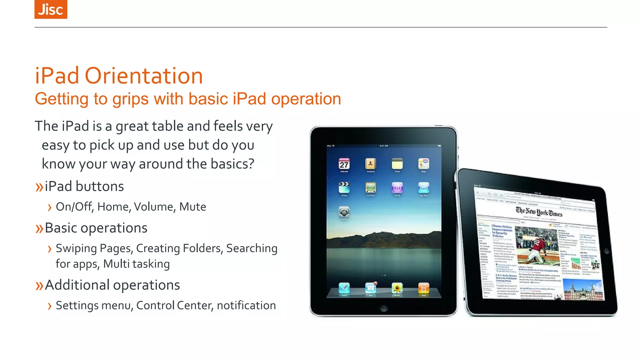 iPad Orientation 
Getting to grips with basic iPad operation 
The iPad is a great table and feels very 
easy to pick up and use but do you 
know your way around the basics? 
»iPad buttons 
› On/Off, Home, Volume, Mute 
»Basic operations 
› Swiping Pages, Creating Folders, Searching 
for apps, Multi tasking 
»Additional operations 
› Settings menu, Control Center, notification 
 