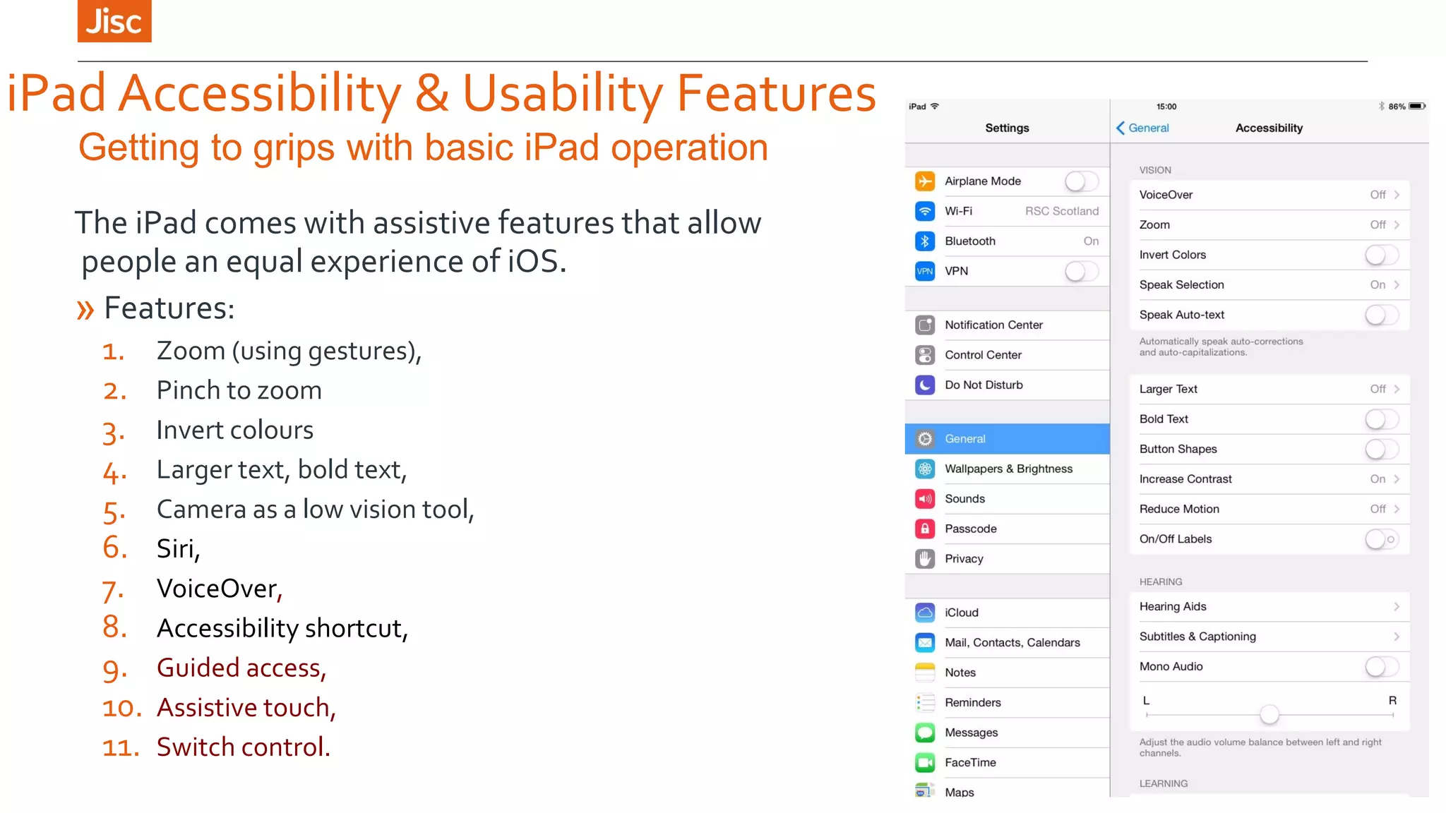 iPad Accessibility & Usability Features 
Getting to grips with basic iPad operation 
The iPad comes with assistive features that allow 
people an equal experience of iOS. 
» Features: 
1. Zoom (using gestures), 
2. Pinch to zoom 
3. Invert colours 
4. Larger text, bold text, 
5. Camera as a low vision tool, 
6. Siri, 
7. VoiceOver, 
8. Accessibility shortcut, 
9. Guided access, 
10. Assistive touch, 
11. Switch control. 
 