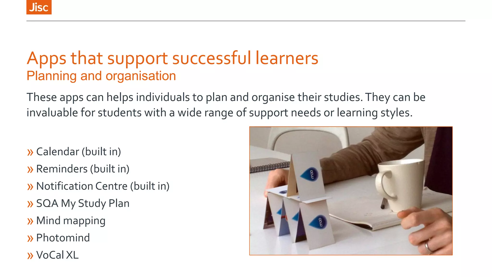 Apps that support successful learners 
Planning and organisation 
These apps can helps individuals to plan and organise their studies. They can be 
invaluable for students with a wide range of support needs or learning styles. 
»Calendar (built in) 
»Reminders (built in) 
»Notification Centre (built in) 
»SQA My Study Plan 
»Mind mapping 
»Photomind 
»VoCal XL 
 