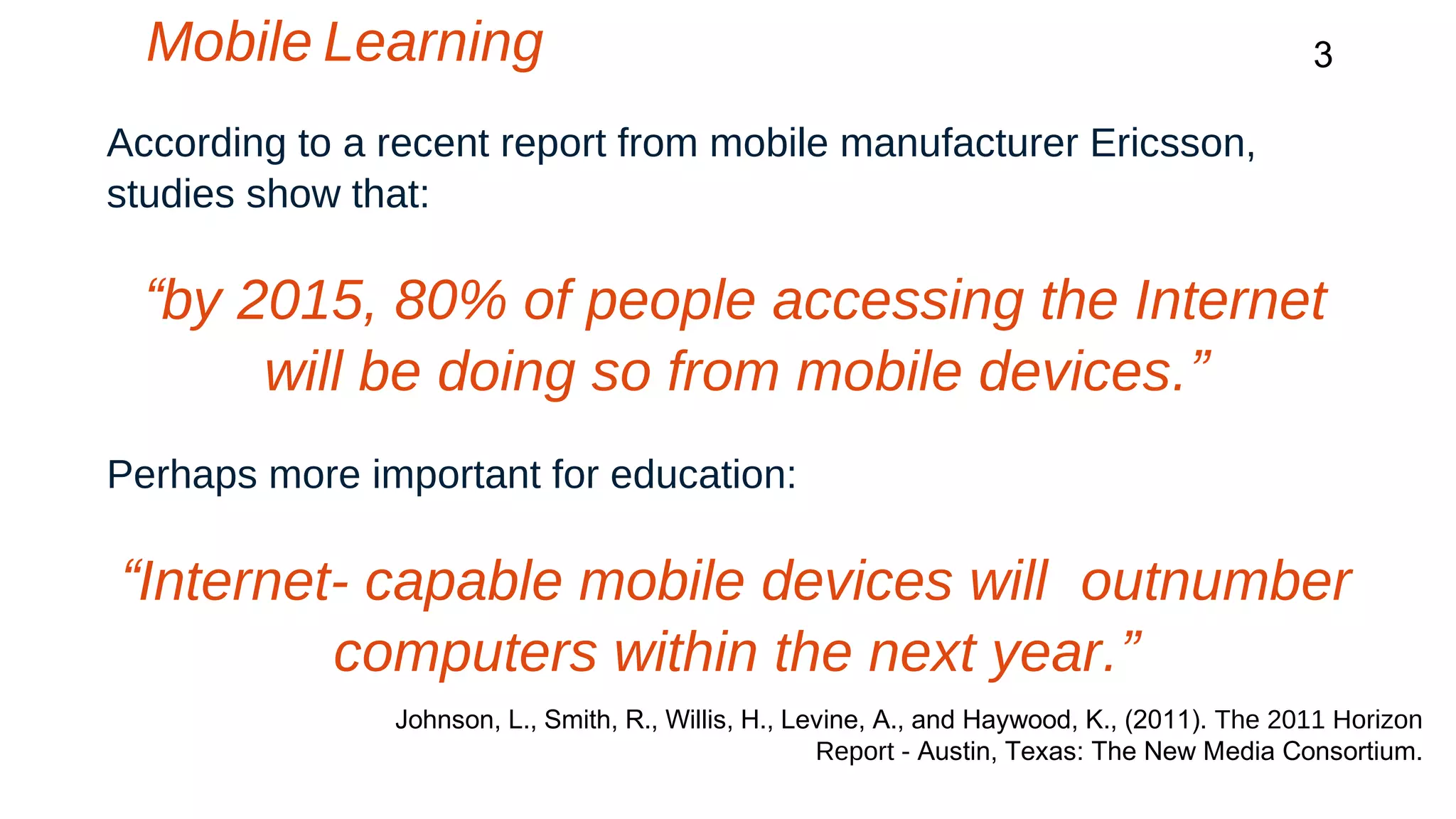 Mobile Learning 3 
According to a recent report from mobile manufacturer Ericsson, 
studies show that: 
“by 2015, 80% of people accessing the Internet 
will be doing so from mobile devices.” 
Perhaps more important for education: 
“Internet- capable mobile devices will outnumber 
computers within the next year.” 
Johnson, L., Smith, R., Willis, H., Levine, A., and Haywood, K., (2011). The 2011 Horizon 
Report - Austin, Texas: The New Media Consortium. 
 