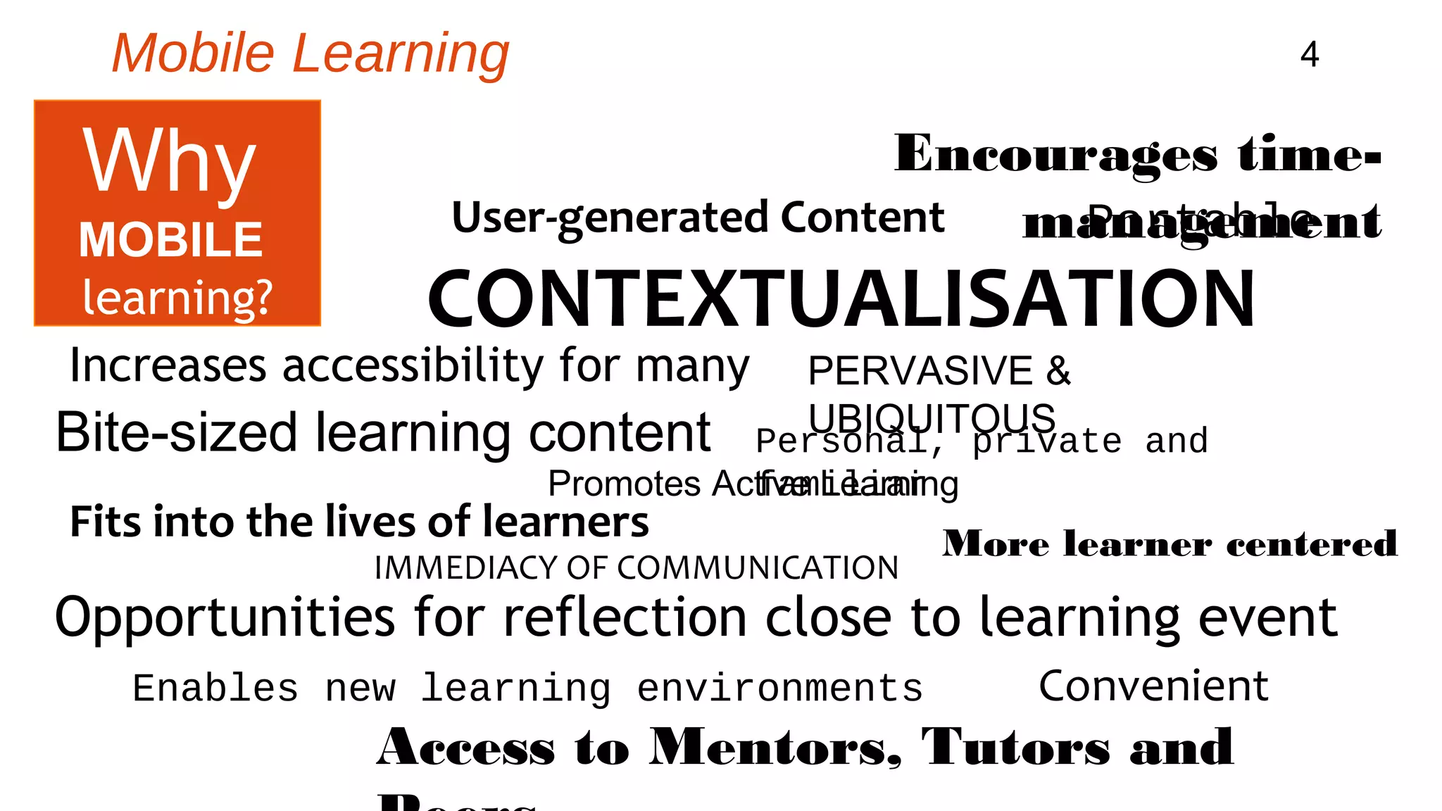 Mobile Learning 4 
Encourages time-management 
User-generated Content 
Portable 
CONTEXTUALISATION 
Increases accessibility for many 
Bite-sized learning content 
Promotes Actfivaem Lielairanring 
Fits into the lives of learners 
PERVASIVE & 
UBIQUITOUS Personal, private and 
IMMEDIACY OF COMMUNICATION 
More learner centered 
Opportunities for reflection close to learning event 
Enables new learning environments 
Access to Mentors, Tutors and 
Peers 
Why 
MOBILE 
learning? 
Convenient 
 