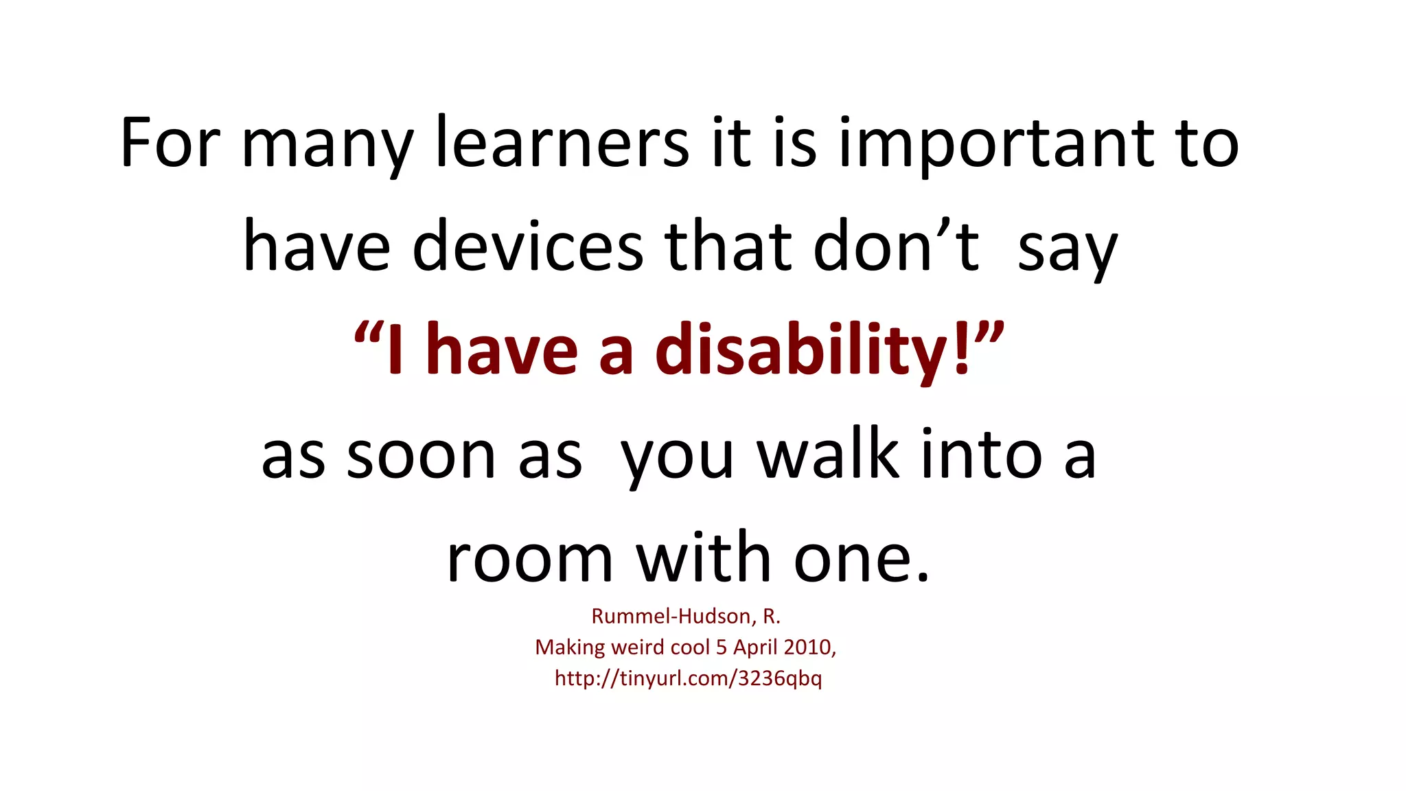 For many learners it is important to 
have devices that don’t say 
“I have a disability!” 
as soon as you walk into a 
room with one. 
Rummel-Hudson, R. 
Making weird cool 5 April 2010, 
http://tinyurl.com/3236qbq 
 