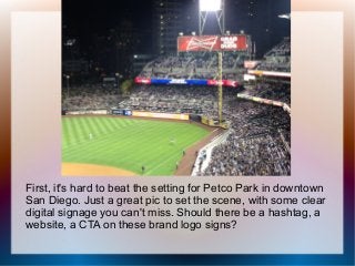 First, it's hard to beat the setting for Petco Park in downtown
San Diego. Just a great pic to set the scene, with some clear
digital signage you can't miss. Should there be a hashtag, a
website, a CTA on these brand logo signs?
 