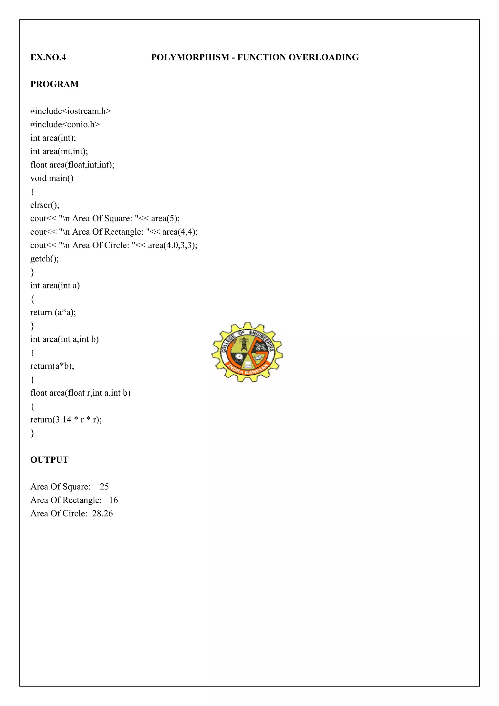 EX.NO.4 POLYMORPHISM - FUNCTION OVERLOADING 
PROGRAM 
#include<iostream.h> 
#include<conio.h> 
int area(int); 
int area(int,int); 
float area(float,int,int); 
void main() 
{ 
clrscr(); 
cout<< "n Area Of Square: "<< area(5); 
cout<< "n Area Of Rectangle: "<< area(4,4); 
cout<< "n Area Of Circle: "<< area(4.0,3,3); 
getch(); 
} 
int area(int a) 
{ 
return (a*a); 
} 
int area(int a,int b) 
{ 
return(a*b); 
} 
float area(float r,int a,int b) 
{ 
return(3.14 * r * r); 
} 
OUTPUT 
Area Of Square: 25 
Area Of Rectangle: 16 
Area Of Circle: 28.26 
 