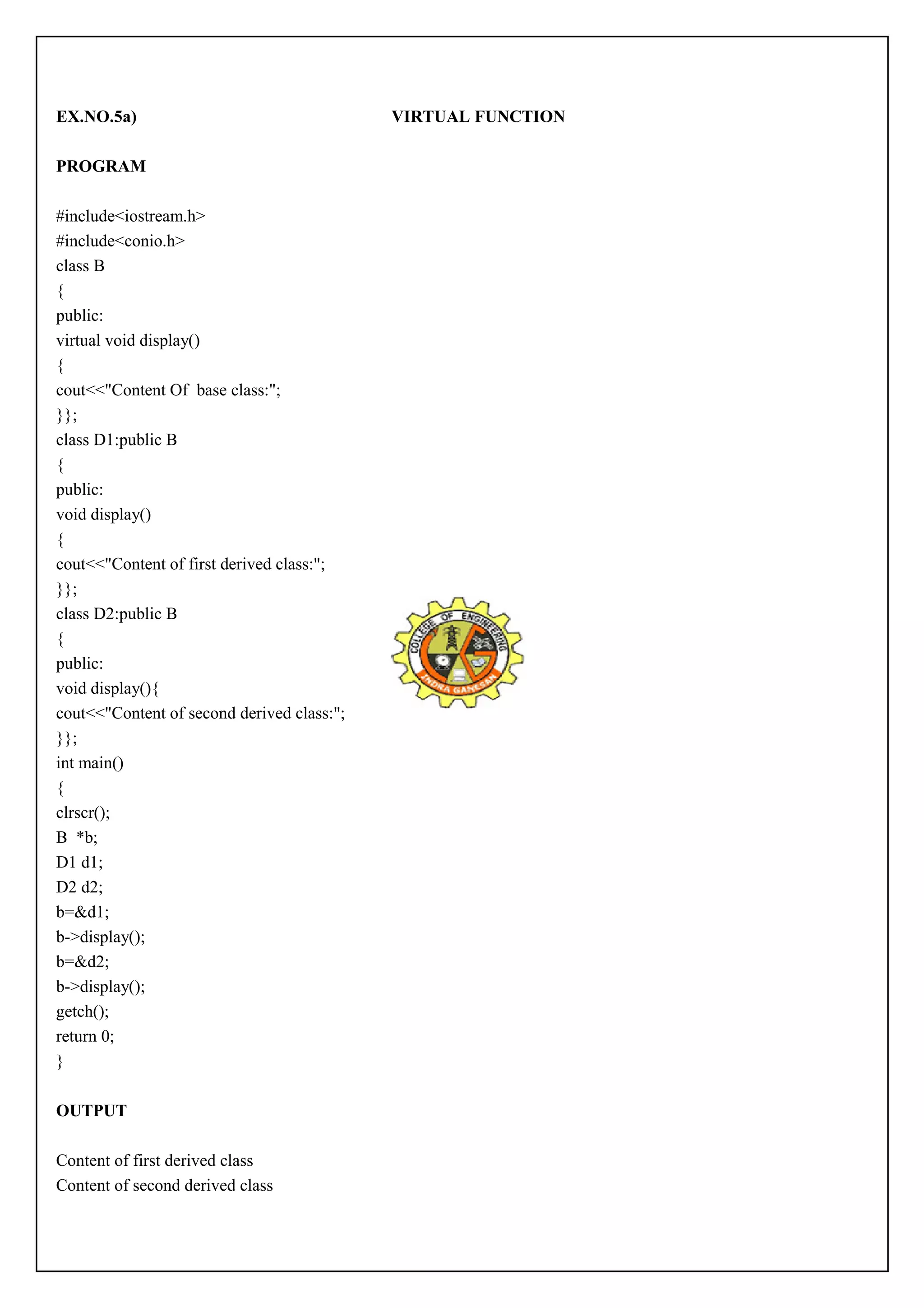 EX.NO.5a) VIRTUAL FUNCTION 
PROGRAM 
#include<iostream.h> 
#include<conio.h> 
class B 
{ 
public: 
virtual void display() 
{ 
cout<<"Content Of base class:"; 
}}; 
class D1:public B 
{ 
public: 
void display() 
{ 
cout<<"Content of first derived class:"; 
}}; 
class D2:public B 
{ 
public: 
void display(){ 
cout<<"Content of second derived class:"; 
}}; 
int main() 
{ 
clrscr(); 
B *b; 
D1 d1; 
D2 d2; 
b=&d1; 
b->display(); 
b=&d2; 
b->display(); 
getch(); 
return 0; 
} 
OUTPUT 
Content of first derived class 
Content of second derived class 
 