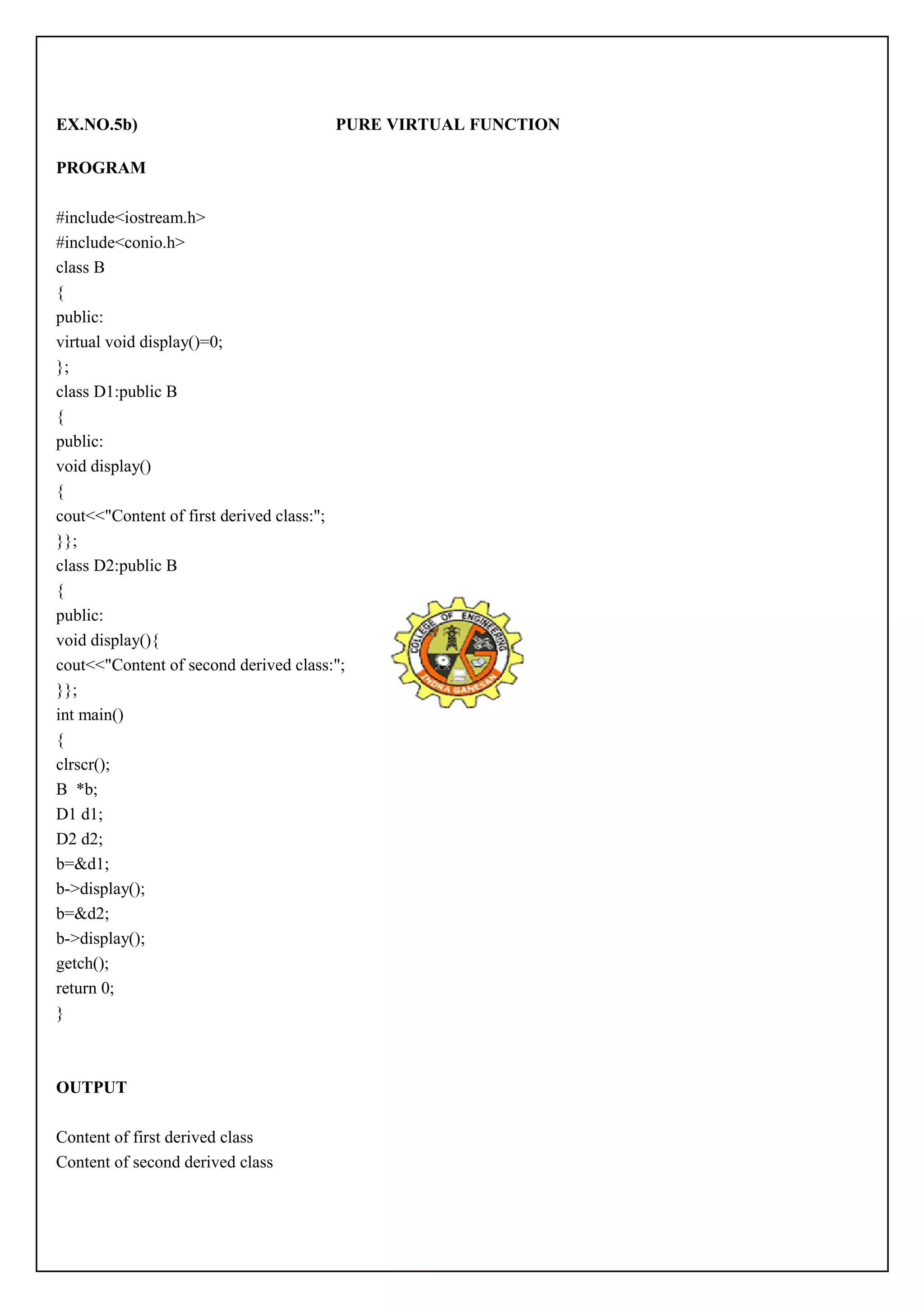 EX.NO.5b) PURE VIRTUAL FUNCTION 
PROGRAM 
#include<iostream.h> 
#include<conio.h> 
class B 
{ 
public: 
virtual void display()=0; 
}; 
class D1:public B 
{ 
public: 
void display() 
{ 
cout<<"Content of first derived class:"; 
}}; 
class D2:public B 
{ 
public: 
void display(){ 
cout<<"Content of second derived class:"; 
}}; 
int main() 
{ 
clrscr(); 
B *b; 
D1 d1; 
D2 d2; 
b=&d1; 
b->display(); 
b=&d2; 
b->display(); 
getch(); 
return 0; 
} 
OUTPUT 
Content of first derived class 
Content of second derived class 
 