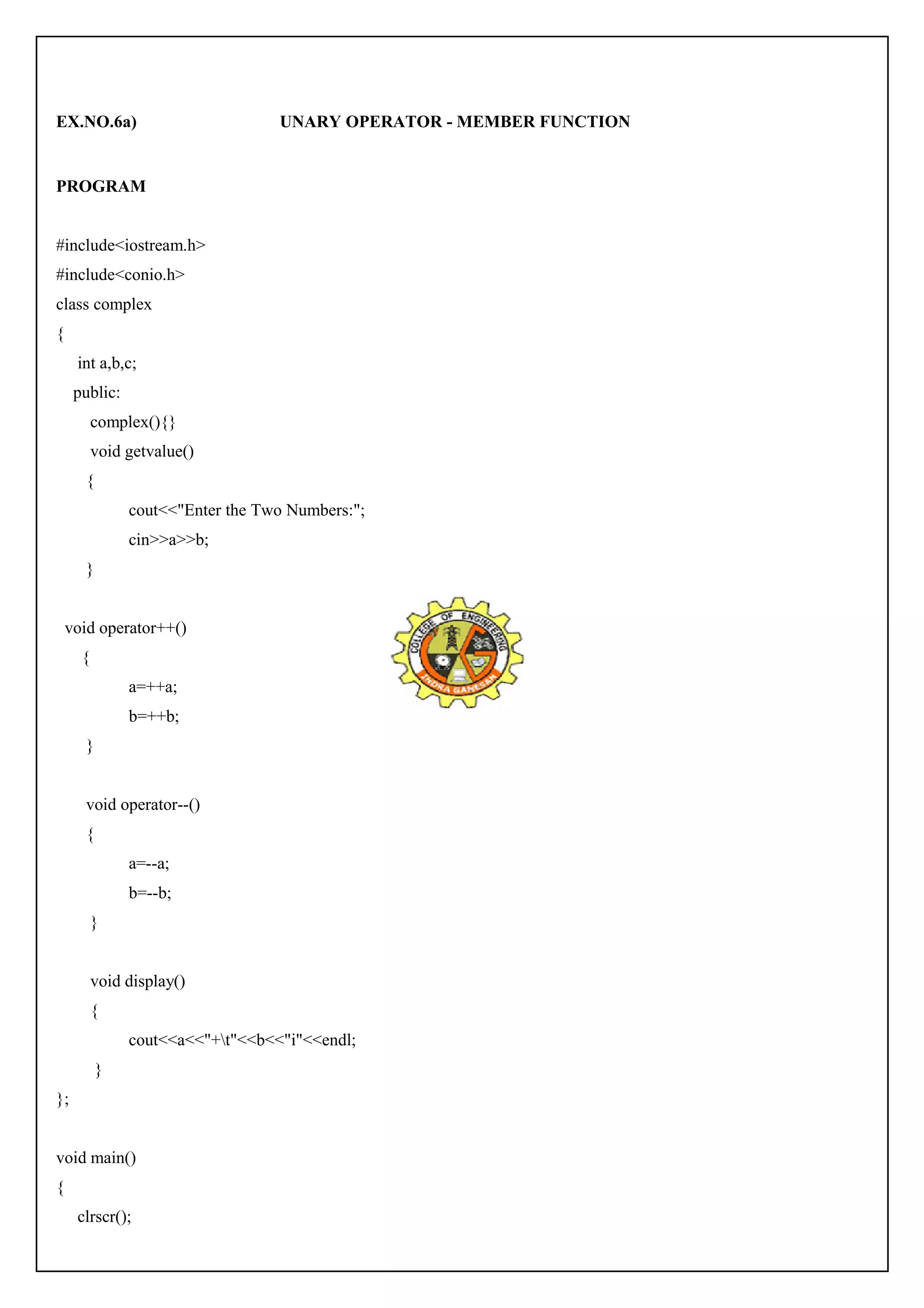 EX.NO.6a) UNARY OPERATOR - MEMBER FUNCTION 
PROGRAM 
#include<iostream.h> 
#include<conio.h> 
class complex 
{ 
int a,b,c; 
public: 
complex(){} 
void getvalue() 
{ 
cout<<"Enter the Two Numbers:"; 
cin>>a>>b; 
} 
void operator++() 
{ 
a=++a; 
b=++b; 
} 
void operator--() 
{ 
a=--a; 
b=--b; 
} 
void display() 
{ 
cout<<a<<"+t"<<b<<"i"<<endl; 
} 
}; 
void main() 
{ 
clrscr(); 
 