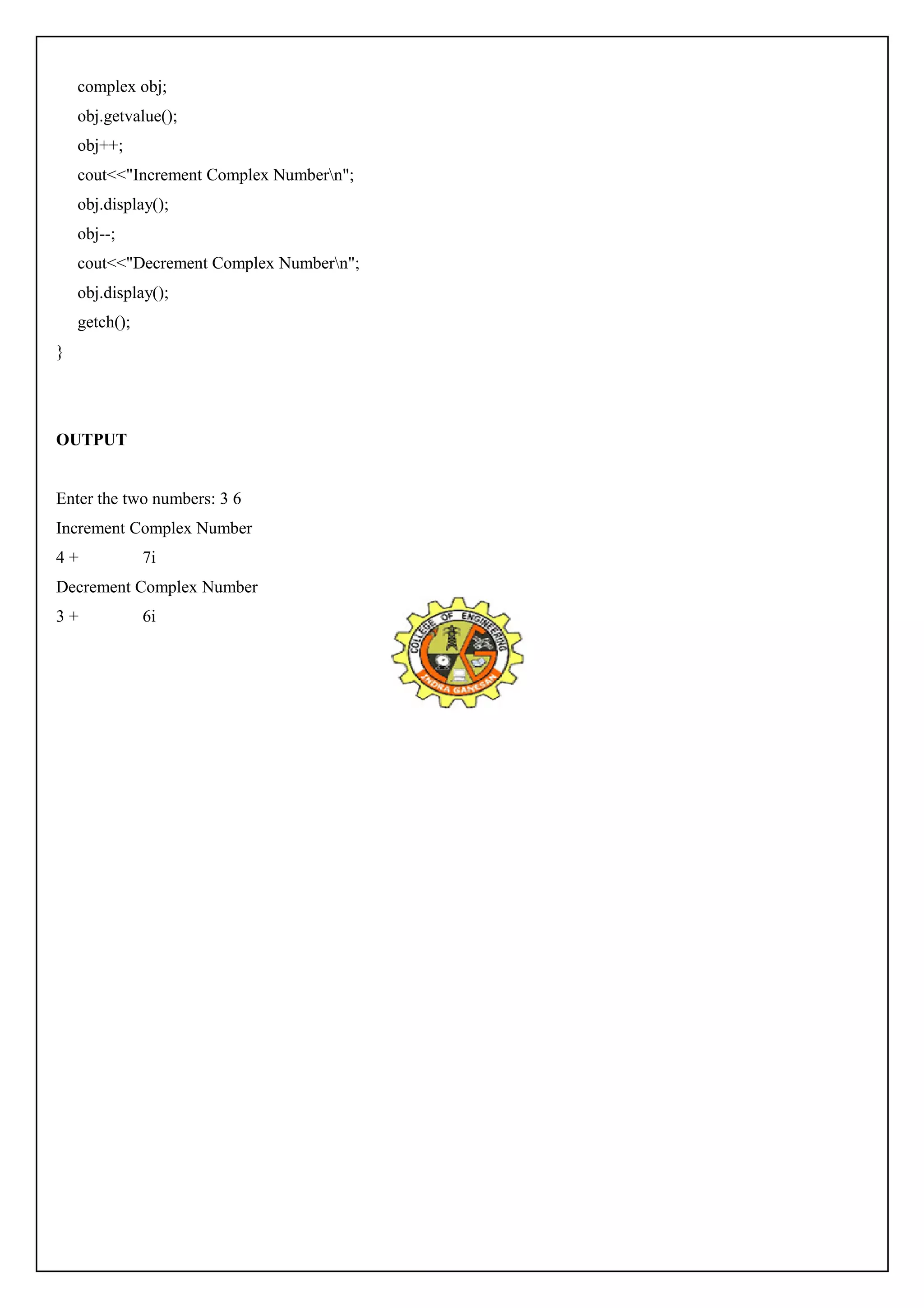 complex obj; 
obj.getvalue(); 
obj++; 
cout<<"Increment Complex Numbern"; 
obj.display(); 
obj--; 
cout<<"Decrement Complex Numbern"; 
obj.display(); 
getch(); 
} 
OUTPUT 
Enter the two numbers: 3 6 
Increment Complex Number 
4 + 7i 
Decrement Complex Number 
3 + 6i 
 
