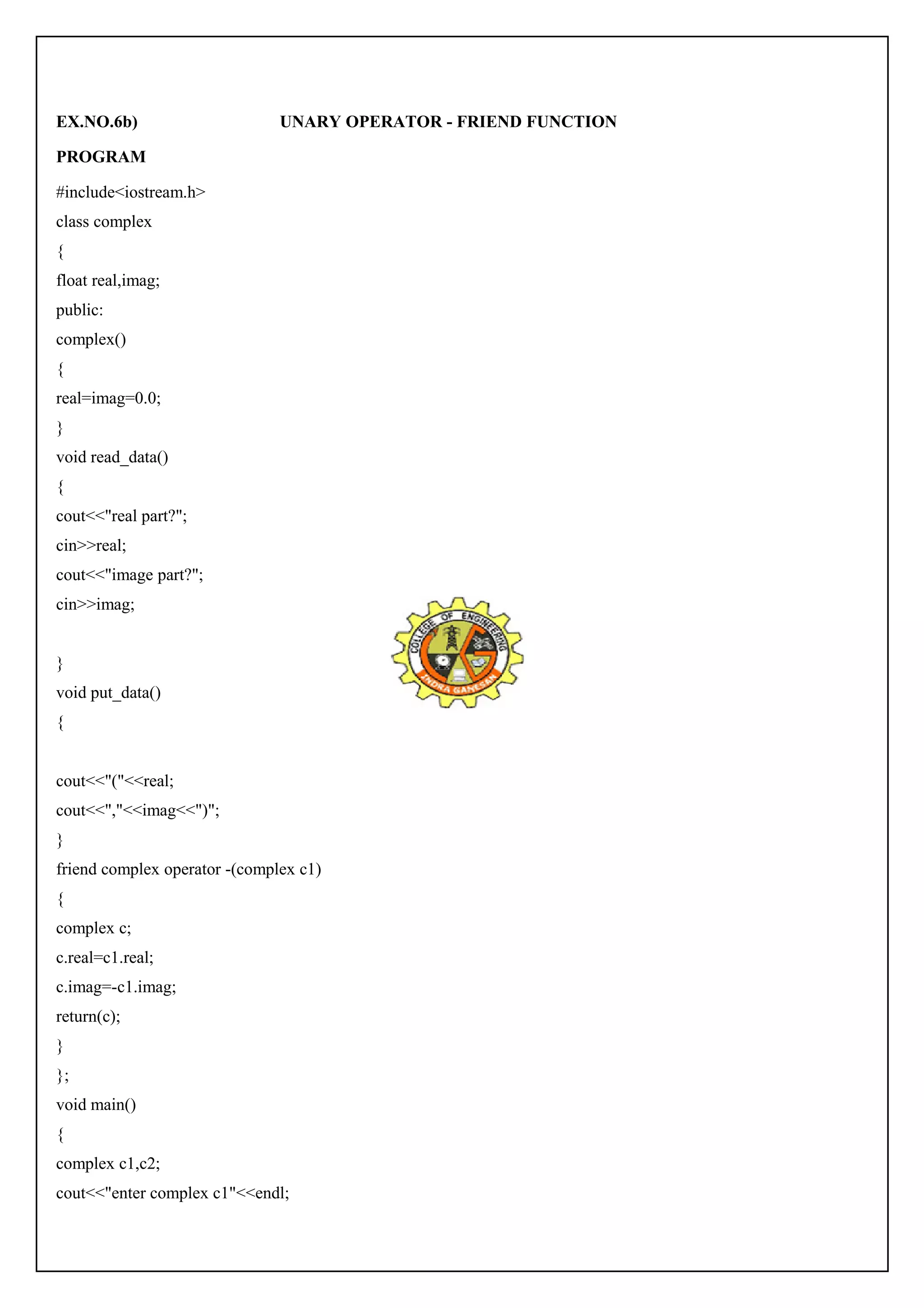 EX.NO.6b) UNARY OPERATOR - FRIEND FUNCTION 
PROGRAM 
#include<iostream.h> 
class complex 
{ 
float real,imag; 
public: 
complex() 
{ 
real=imag=0.0; 
} 
void read_data() 
{ 
cout<<"real part?"; 
cin>>real; 
cout<<"image part?"; 
cin>>imag; 
} 
void put_data() 
{ 
cout<<"("<<real; 
cout<<","<<imag<<")"; 
} 
friend complex operator -(complex c1) 
{ 
complex c; 
c.real=c1.real; 
c.imag=-c1.imag; 
return(c); 
} 
}; 
void main() 
{ 
complex c1,c2; 
cout<<"enter complex c1"<<endl; 
 