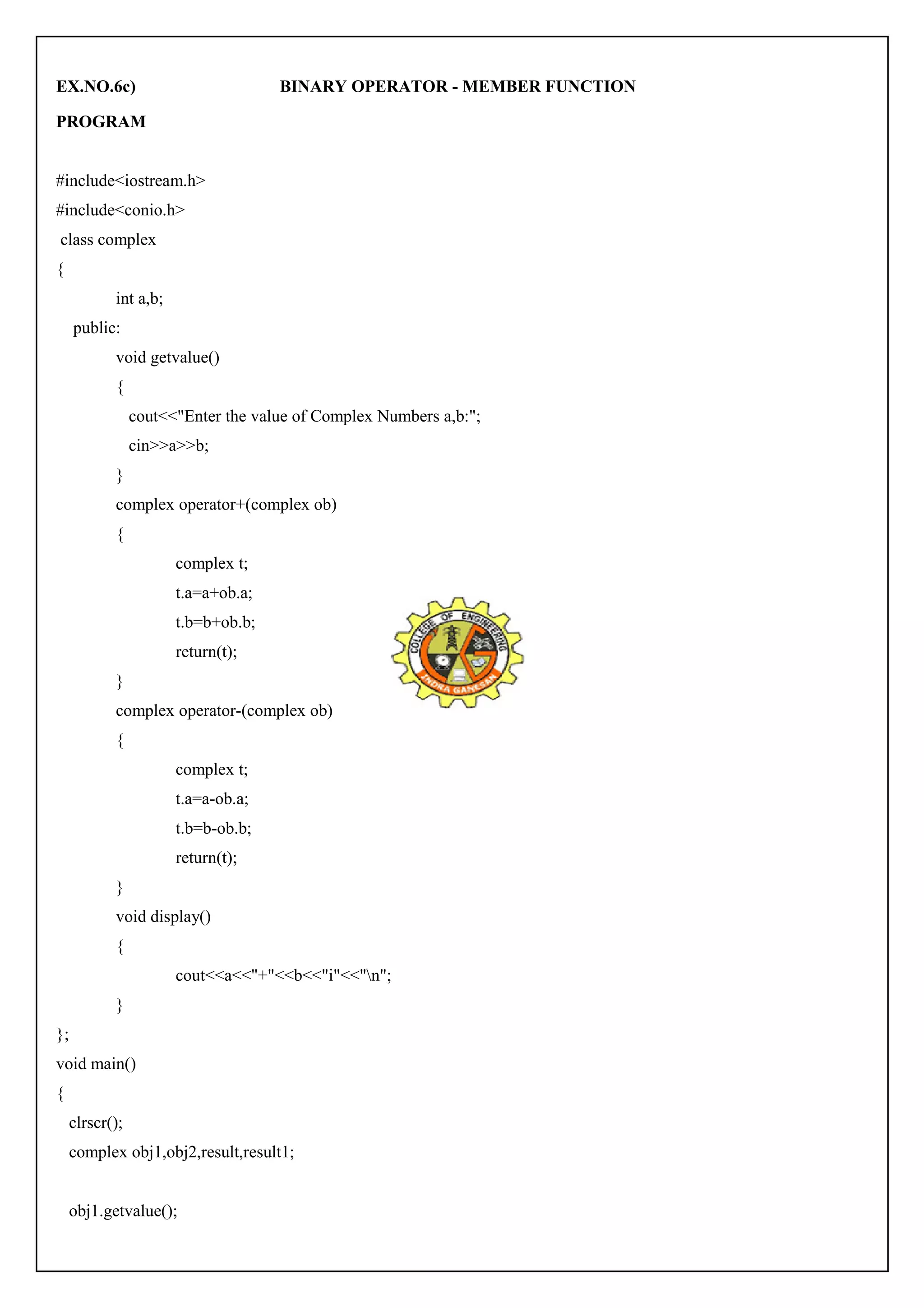 EX.NO.6c) BINARY OPERATOR - MEMBER FUNCTION 
PROGRAM 
#include<iostream.h> 
#include<conio.h> 
class complex 
{ 
int a,b; 
public: 
void getvalue() 
{ 
cout<<"Enter the value of Complex Numbers a,b:"; 
cin>>a>>b; 
} 
complex operator+(complex ob) 
{ 
complex t; 
t.a=a+ob.a; 
t.b=b+ob.b; 
return(t); 
} 
complex operator-(complex ob) 
{ 
complex t; 
t.a=a-ob.a; 
t.b=b-ob.b; 
return(t); 
} 
void display() 
{ 
cout<<a<<"+"<<b<<"i"<<"n"; 
} 
}; 
void main() 
{ 
clrscr(); 
complex obj1,obj2,result,result1; 
obj1.getvalue(); 
 