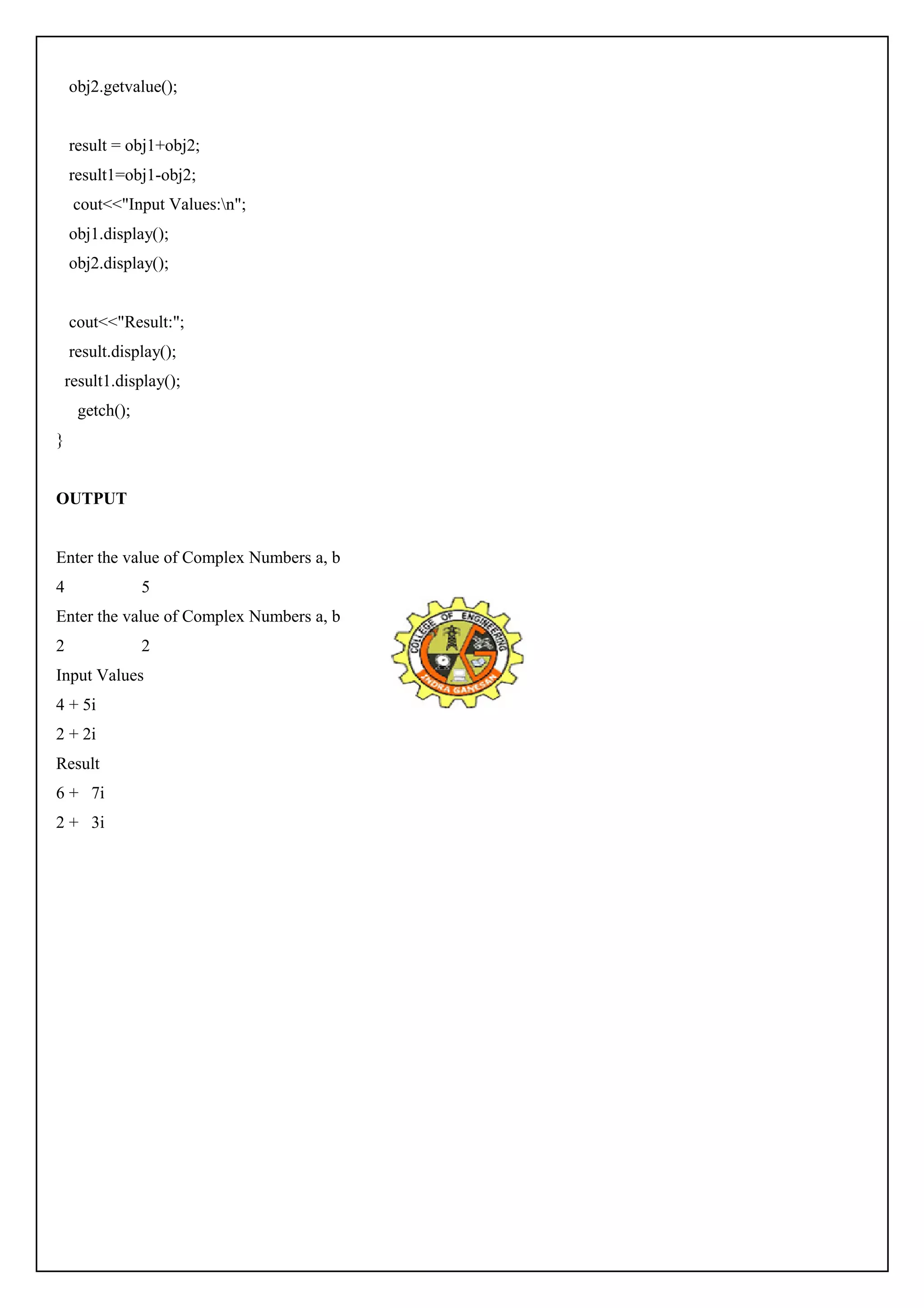 obj2.getvalue(); 
result = obj1+obj2; 
result1=obj1-obj2; 
cout<<"Input Values:n"; 
obj1.display(); 
obj2.display(); 
cout<<"Result:"; 
result.display(); 
result1.display(); 
getch(); 
} 
OUTPUT 
Enter the value of Complex Numbers a, b 
4 5 
Enter the value of Complex Numbers a, b 
2 2 
Input Values 
4 + 5i 
2 + 2i 
Result 
6 + 7i 
2 + 3i 
 