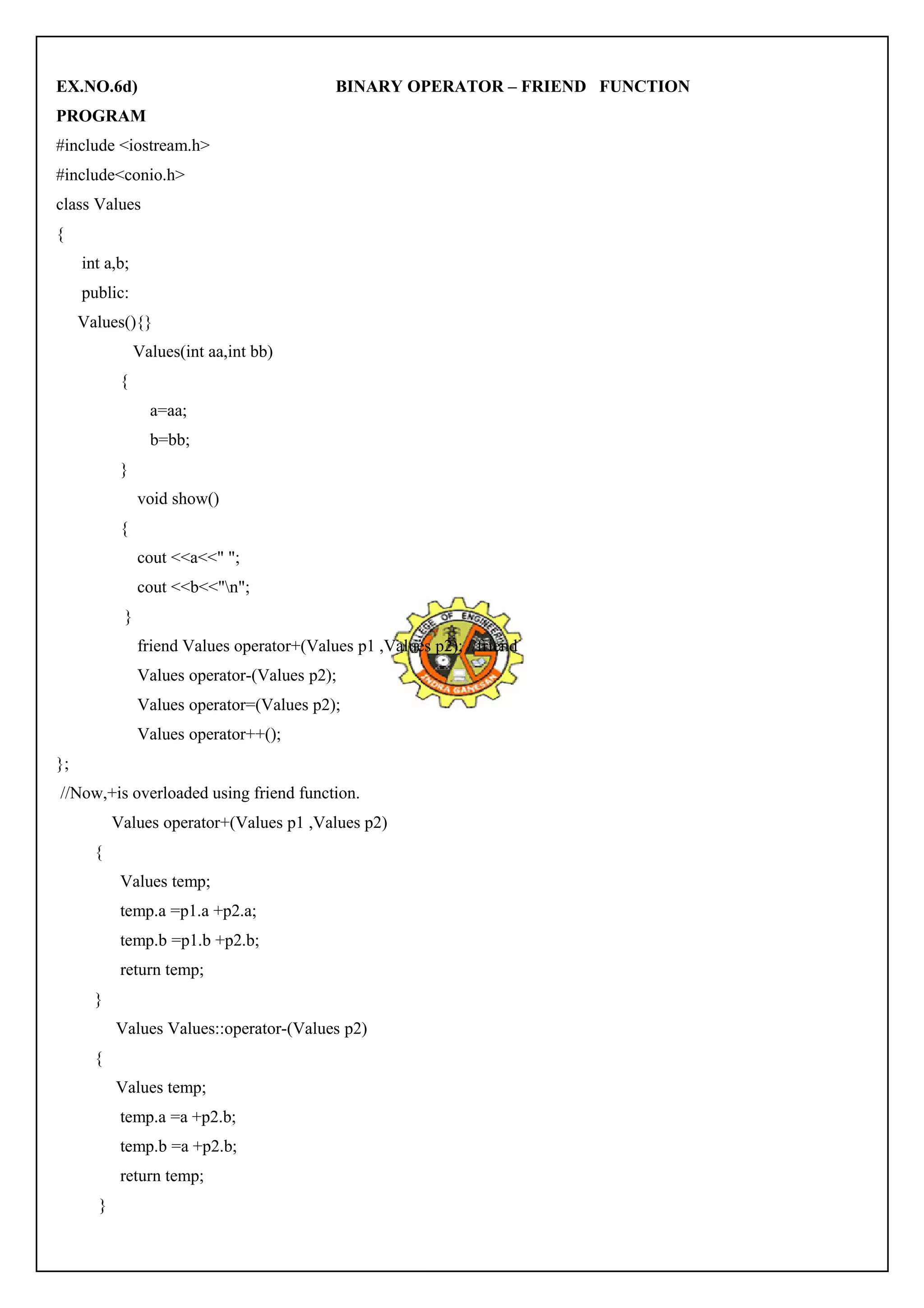 EX.NO.6d) BINARY OPERATOR – FRIEND FUNCTION 
PROGRAM 
#include <iostream.h> 
#include<conio.h> 
class Values 
{ 
int a,b; 
public: 
Values(){} 
Values(int aa,int bb) 
{ 
a=aa; 
b=bb; 
} 
void show() 
{ 
cout <<a<<" "; 
cout <<b<<"n"; 
} 
friend Values operator+(Values p1 ,Values p2); //friend 
Values operator-(Values p2); 
Values operator=(Values p2); 
Values operator++(); 
}; 
//Now,+is overloaded using friend function. 
Values operator+(Values p1 ,Values p2) 
{ 
Values temp; 
temp.a =p1.a +p2.a; 
temp.b =p1.b +p2.b; 
return temp; 
} 
Values Values::operator-(Values p2) 
{ 
Values temp; 
temp.a =a +p2.b; 
temp.b =a +p2.b; 
return temp; 
} 
 