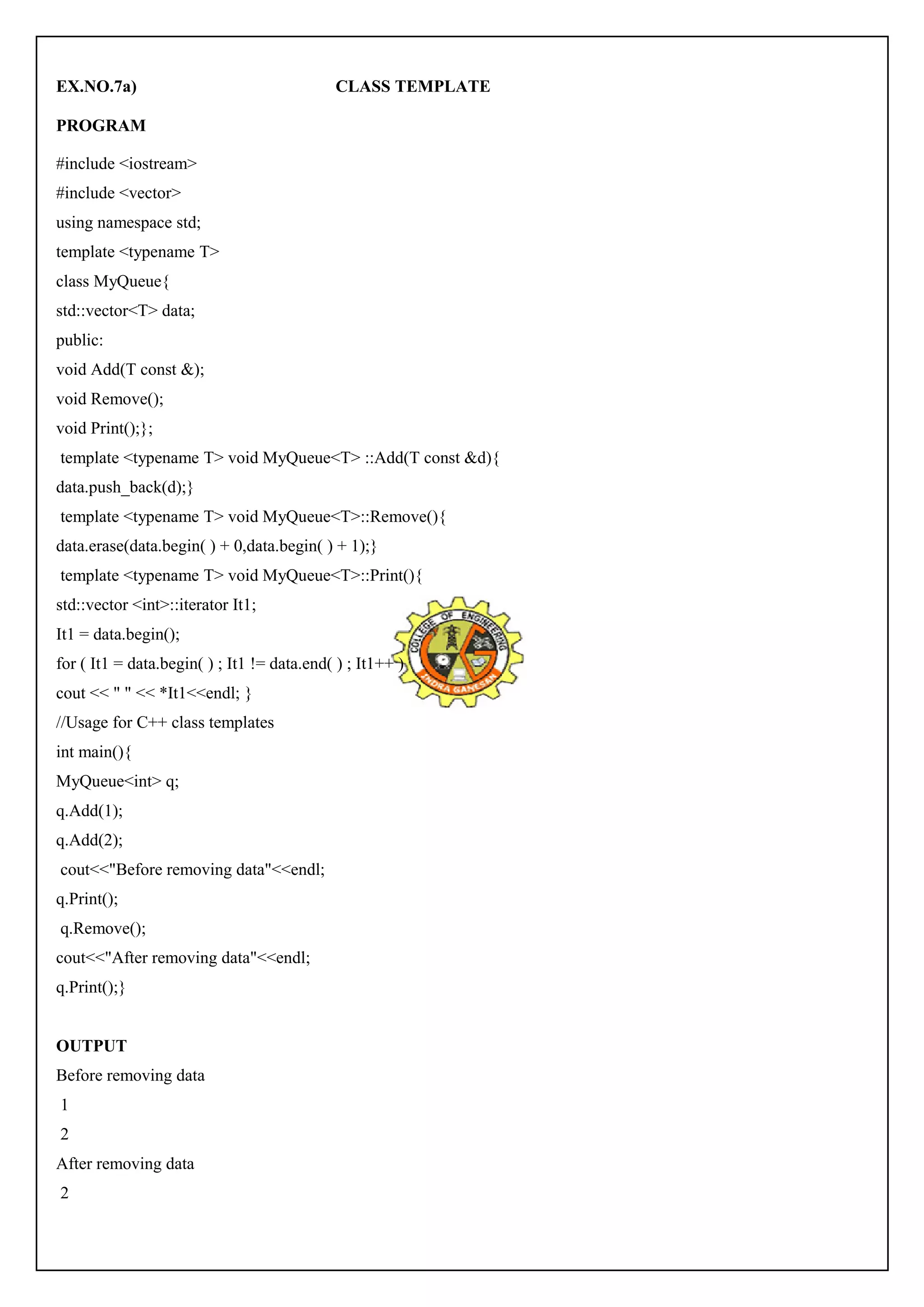 EX.NO.7a) CLASS TEMPLATE 
PROGRAM 
#include <iostream> 
#include <vector> 
using namespace std; 
template <typename T> 
class MyQueue{ 
std::vector<T> data; 
public: 
void Add(T const &); 
void Remove(); 
void Print();}; 
template <typename T> void MyQueue<T> ::Add(T const &d){ 
data.push_back(d);} 
template <typename T> void MyQueue<T>::Remove(){ 
data.erase(data.begin( ) + 0,data.begin( ) + 1);} 
template <typename T> void MyQueue<T>::Print(){ 
std::vector <int>::iterator It1; 
It1 = data.begin(); 
for ( It1 = data.begin( ) ; It1 != data.end( ) ; It1++ ) 
cout << " " << *It1<<endl; } 
//Usage for C++ class templates 
int main(){ 
MyQueue<int> q; 
q.Add(1); 
q.Add(2); 
cout<<"Before removing data"<<endl; 
q.Print(); 
q.Remove(); 
cout<<"After removing data"<<endl; 
q.Print();} 
OUTPUT 
Before removing data 
1 
2 
After removing data 
2 
 