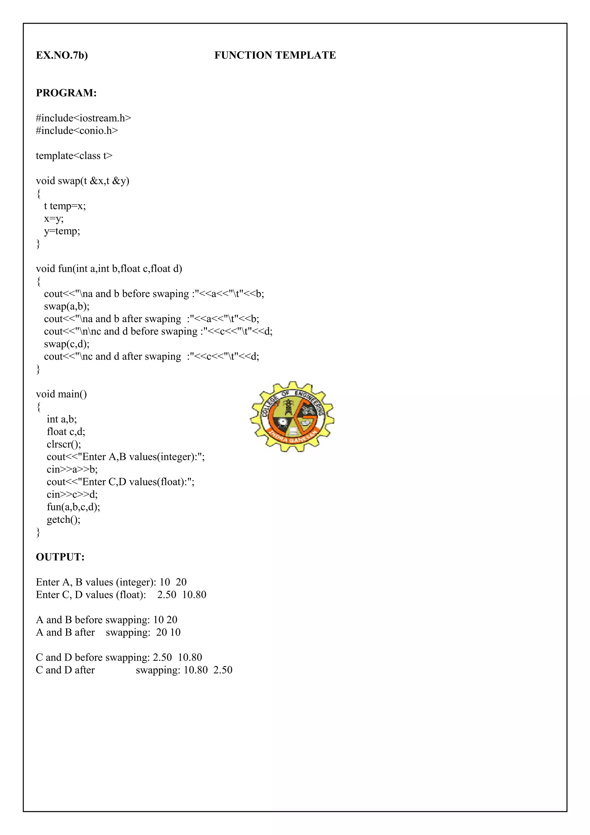 EX.NO.7b) FUNCTION TEMPLATE 
PROGRAM: 
#include<iostream.h> 
#include<conio.h> 
template<class t> 
void swap(t &x,t &y) 
{ 
t temp=x; 
x=y; 
y=temp; 
} 
void fun(int a,int b,float c,float d) 
{ 
cout<<"na and b before swaping :"<<a<<"t"<<b; 
swap(a,b); 
cout<<"na and b after swaping :"<<a<<"t"<<b; 
cout<<"nnc and d before swaping :"<<c<<"t"<<d; 
swap(c,d); 
cout<<"nc and d after swaping :"<<c<<"t"<<d; 
} 
void main() 
{ 
int a,b; 
float c,d; 
clrscr(); 
cout<<"Enter A,B values(integer):"; 
cin>>a>>b; 
cout<<"Enter C,D values(float):"; 
cin>>c>>d; 
fun(a,b,c,d); 
getch(); 
} 
OUTPUT: 
Enter A, B values (integer): 10 20 
Enter C, D values (float): 2.50 10.80 
A and B before swapping: 10 20 
A and B after swapping: 20 10 
C and D before swapping: 2.50 10.80 
C and D after swapping: 10.80 2.50 
 