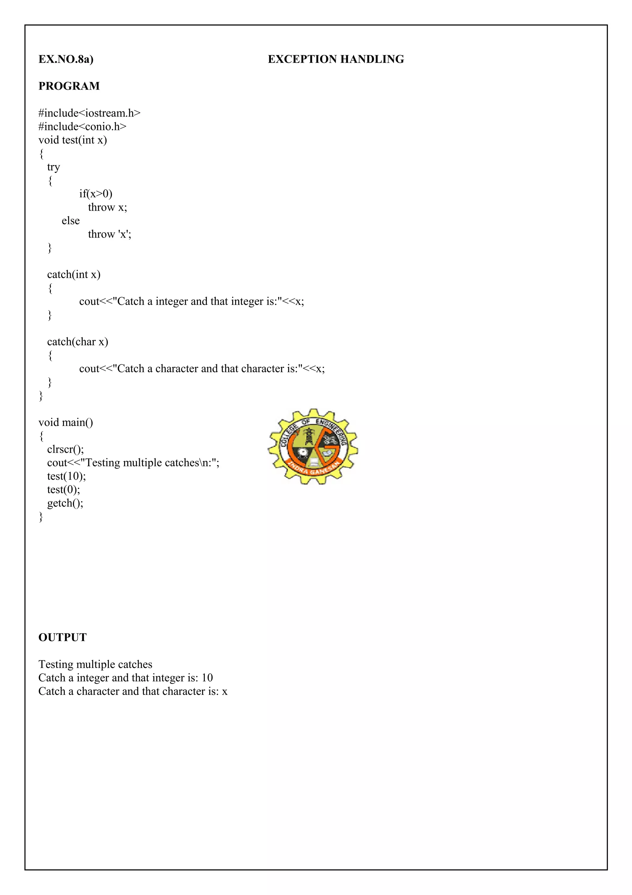 EX.NO.8a) EXCEPTION HANDLING 
PROGRAM 
#include<iostream.h> 
#include<conio.h> 
void test(int x) 
{ 
try 
{ 
if(x>0) 
throw x; 
else 
throw 'x'; 
} 
catch(int x) 
{ 
cout<<"Catch a integer and that integer is:"<<x; 
} 
catch(char x) 
{ 
cout<<"Catch a character and that character is:"<<x; 
} 
} 
void main() 
{ 
clrscr(); 
cout<<"Testing multiple catchesn:"; 
test(10); 
test(0); 
getch(); 
} 
OUTPUT 
Testing multiple catches 
Catch a integer and that integer is: 10 
Catch a character and that character is: x 
 