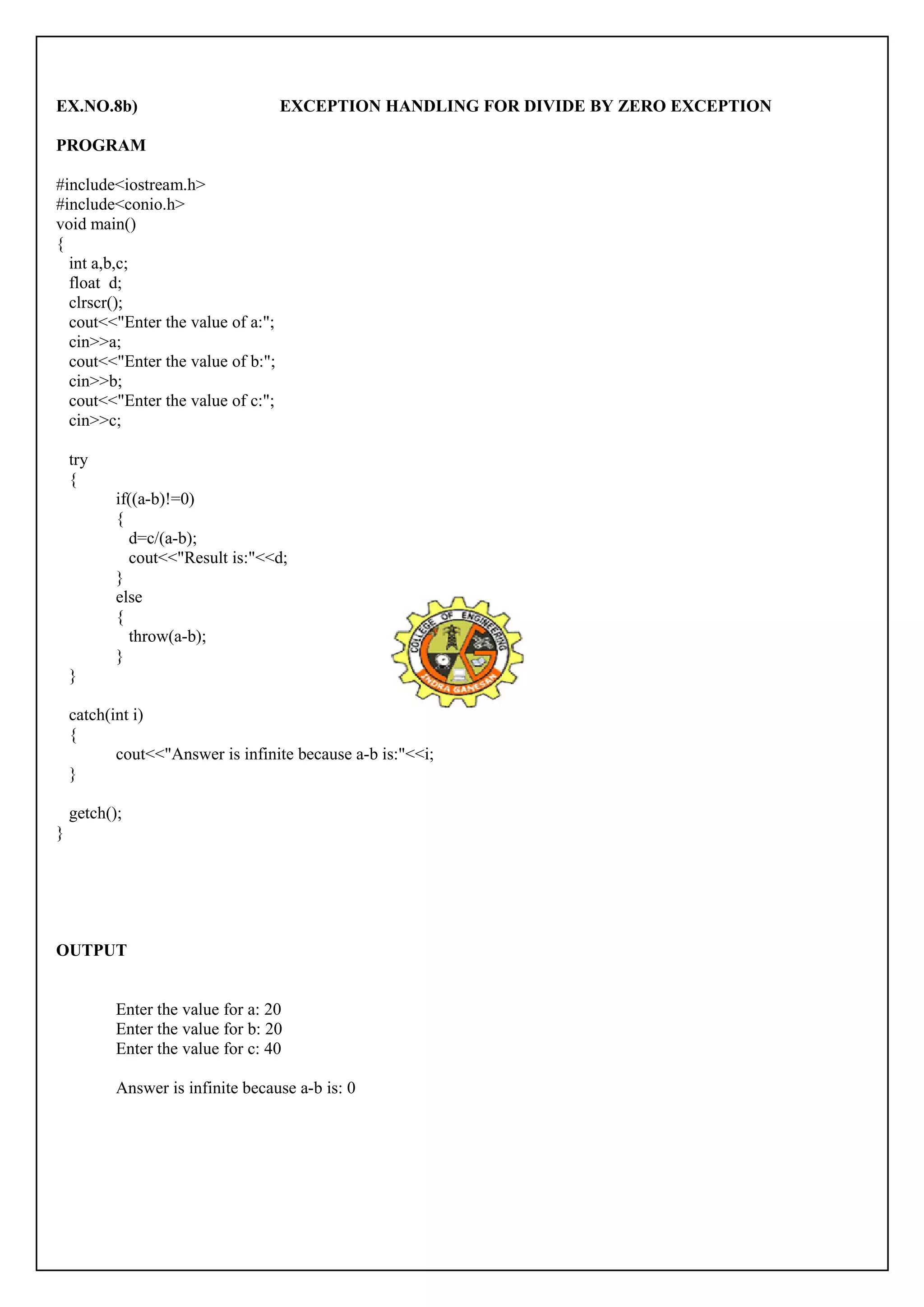 EX.NO.8b) EXCEPTION HANDLING FOR DIVIDE BY ZERO EXCEPTION 
PROGRAM 
#include<iostream.h> 
#include<conio.h> 
void main() 
{ 
int a,b,c; 
float d; 
clrscr(); 
cout<<"Enter the value of a:"; 
cin>>a; 
cout<<"Enter the value of b:"; 
cin>>b; 
cout<<"Enter the value of c:"; 
cin>>c; 
try 
{ 
if((a-b)!=0) 
{ 
d=c/(a-b); 
cout<<"Result is:"<<d; 
} 
else 
{ 
throw(a-b); 
} 
} 
catch(int i) 
{ 
cout<<"Answer is infinite because a-b is:"<<i; 
} 
getch(); 
} 
OUTPUT 
Enter the value for a: 20 
Enter the value for b: 20 
Enter the value for c: 40 
Answer is infinite because a-b is: 0 
 