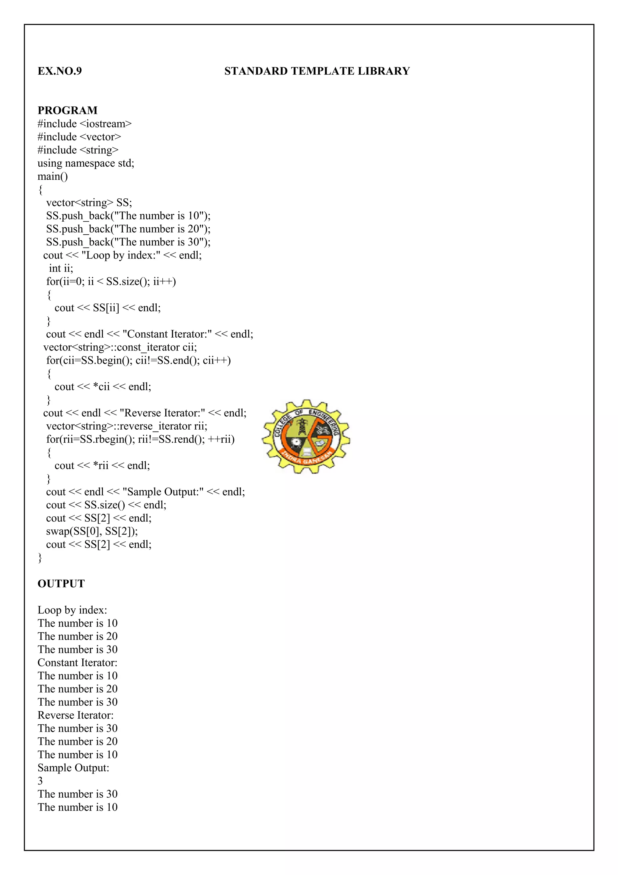EX.NO.9 STANDARD TEMPLATE LIBRARY 
PROGRAM 
#include <iostream> 
#include <vector> 
#include <string> 
using namespace std; 
main() 
{ 
vector<string> SS; 
SS.push_back("The number is 10"); 
SS.push_back("The number is 20"); 
SS.push_back("The number is 30"); 
cout << "Loop by index:" << endl; 
int ii; 
for(ii=0; ii < SS.size(); ii++) 
{ 
cout << SS[ii] << endl; 
} 
cout << endl << "Constant Iterator:" << endl; 
vector<string>::const_iterator cii; 
for(cii=SS.begin(); cii!=SS.end(); cii++) 
{ 
cout << *cii << endl; 
} 
cout << endl << "Reverse Iterator:" << endl; 
vector<string>::reverse_iterator rii; 
for(rii=SS.rbegin(); rii!=SS.rend(); ++rii) 
{ 
cout << *rii << endl; 
} 
cout << endl << "Sample Output:" << endl; 
cout << SS.size() << endl; 
cout << SS[2] << endl; 
swap(SS[0], SS[2]); 
cout << SS[2] << endl; 
} 
OUTPUT 
Loop by index: 
The number is 10 
The number is 20 
The number is 30 
Constant Iterator: 
The number is 10 
The number is 20 
The number is 30 
Reverse Iterator: 
The number is 30 
The number is 20 
The number is 10 
Sample Output: 
3 
The number is 30 
The number is 10 
 