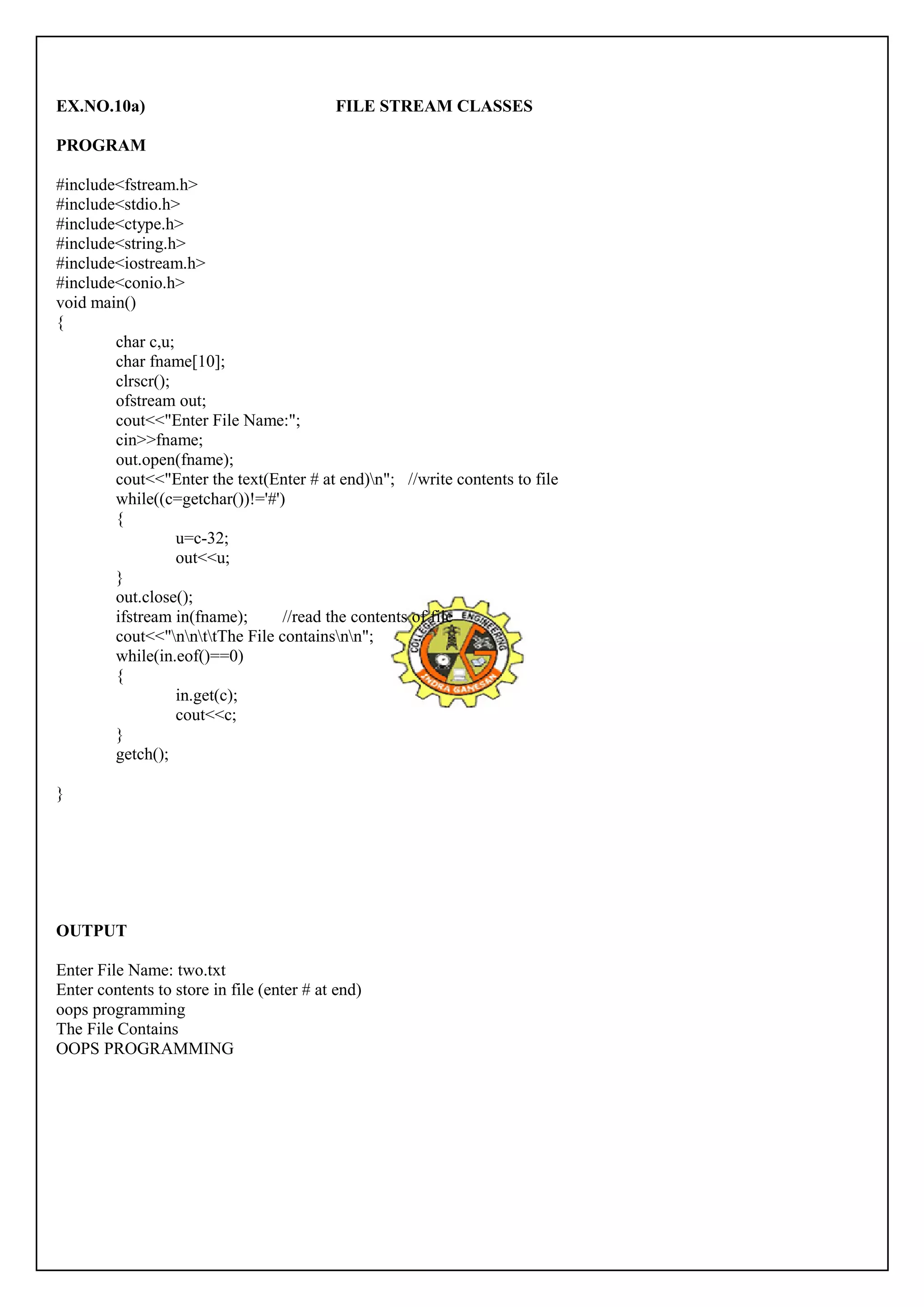 EX.NO.10a) FILE STREAM CLASSES 
PROGRAM 
#include<fstream.h> 
#include<stdio.h> 
#include<ctype.h> 
#include<string.h> 
#include<iostream.h> 
#include<conio.h> 
void main() 
{ 
char c,u; 
char fname[10]; 
clrscr(); 
ofstream out; 
cout<<"Enter File Name:"; 
cin>>fname; 
out.open(fname); 
cout<<"Enter the text(Enter # at end)n"; //write contents to file 
while((c=getchar())!='#') 
{ 
u=c-32; 
out<<u; 
} 
out.close(); 
ifstream in(fname); //read the contents of file 
cout<<"nnttThe File containsnn"; 
while(in.eof()==0) 
{ 
in.get(c); 
cout<<c; 
} 
getch(); 
} 
OUTPUT 
Enter File Name: two.txt 
Enter contents to store in file (enter # at end) 
oops programming 
The File Contains 
OOPS PROGRAMMING 
 